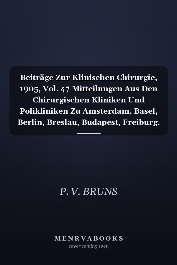 Beiträge Zur Klinischen Chirurgie, 1905, Vol. 47 Mitteilungen Aus Den Chirurgischen Kliniken Und Polikliniken Zu Amsterdam, Basel, Berlin, Breslau, Budapest, Freiburg, Genua, Graz, Heidelberg, Innsbruck, Leipzig, Marburg, München, Prag, Rostock, Strass