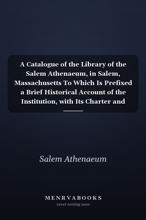 A Catalogue of the Library of the Salem Athenaeum, in Salem, Massachusetts To Which Is Prefixed a Brief Historical Account of the Institution, with Its Charter and By-Laws (Classic Reprint)