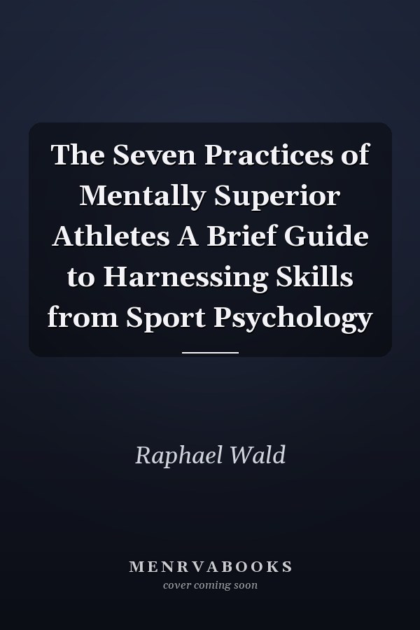 The Seven Practices of Mentally Superior Athletes A Brief Guide to Harnessing Skills from Sport Psychology