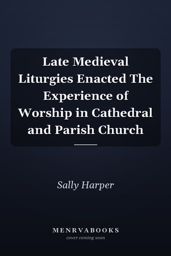 Late Medieval Liturgies Enacted The Experience of Worship in Cathedral and Parish Church