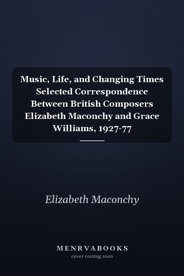 Music, Life, and Changing Times Selected Correspondence Between British Composers Elizabeth Maconchy and Grace Williams, 1927-77