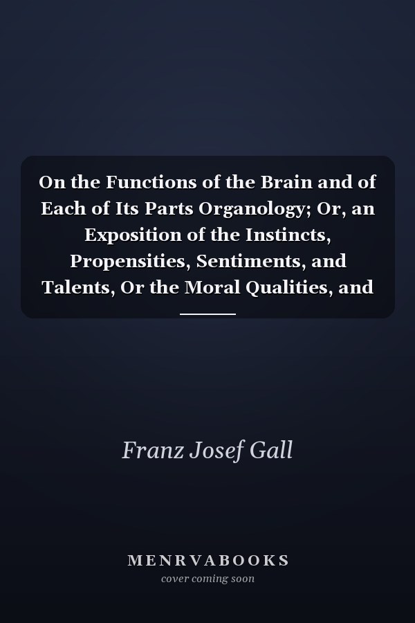 On the Functions of the Brain and of Each of Its Parts Organology; Or, an Exposition of the Instincts, Propensities, Sentiments, and Talents, Or the Moral Qualities, and the Fundamental Intellectual Faculties in Man and Animals, and the Seat of Their Org