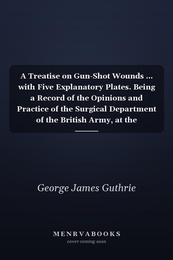 A Treatise on Gun-Shot Wounds ... with Five Explanatory Plates. Being a Record of the Opinions and Practice of the Surgical Department of the British Army, at the Termination of the Wars in Spain, Portugal, France, and the Netherlands, in 1814 And 1815 . .