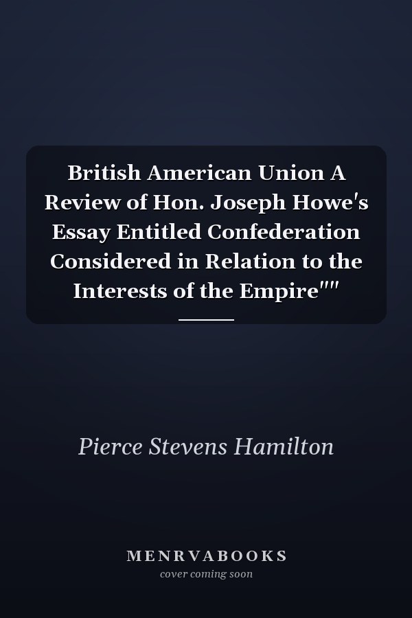 British American Union A Review of Hon. Joseph Howe's Essay Entitled Confederation Considered in Relation to the Interests of the Empire""