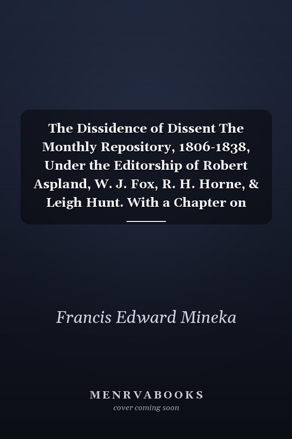 The Dissidence of Dissent The Monthly Repository, 1806-1838, Under the Editorship of Robert Aspland, W. J. Fox, R. H. Horne, & Leigh Hunt. With a Chapter on Religious Periodicals, 1700-1825