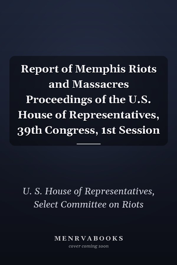 Report of Memphis Riots and Massacres Proceedings of the U.S. House of Representatives, 39th Congress, 1st Session