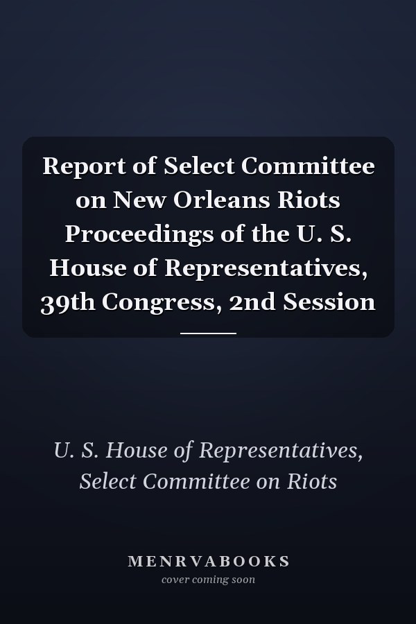 Report of Select Committee on New Orleans Riots Proceedings of the U. S. House of Representatives, 39th Congress, 2nd Session