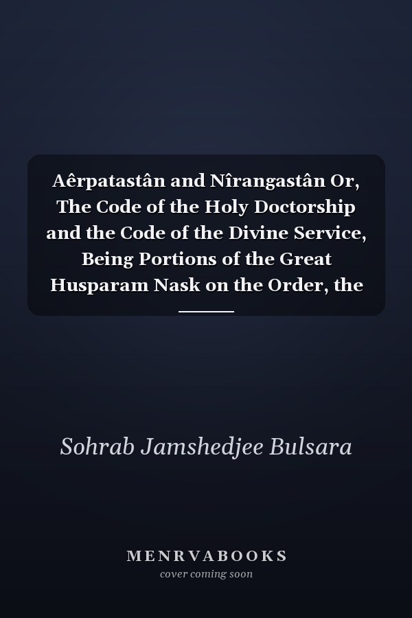 Aêrpatastân and Nîrangastân Or, The Code of the Holy Doctorship and the Code of the Divine Service, Being Portions of the Great Husparam Nask on the Order, the Ministry, the Officiation, and the Equipment of the Holy Divines of the Noble Zarathushtrian Church