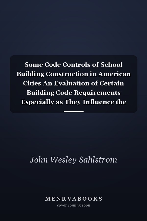 Some Code Controls of School Building Construction in American Cities An Evaluation of Certain Building Code Requirements Especially as They Influence the Safety of the Occupants, the Cost of Construction, and the Educational Efficiency of the School Building, with Criticisms on the Form and Method of Municipal Building Legislation