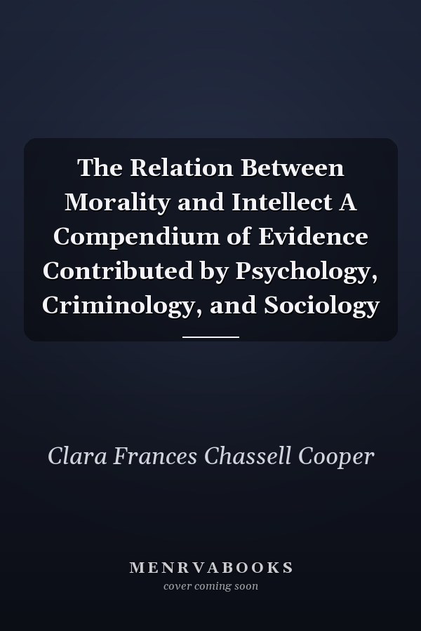 The Relation Between Morality and Intellect A Compendium of Evidence Contributed by Psychology, Criminology, and Sociology