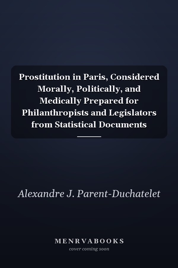 Prostitution in Paris, Considered Morally, Politically, and Medically Prepared for Philanthropists and Legislators from Statistical Documents
