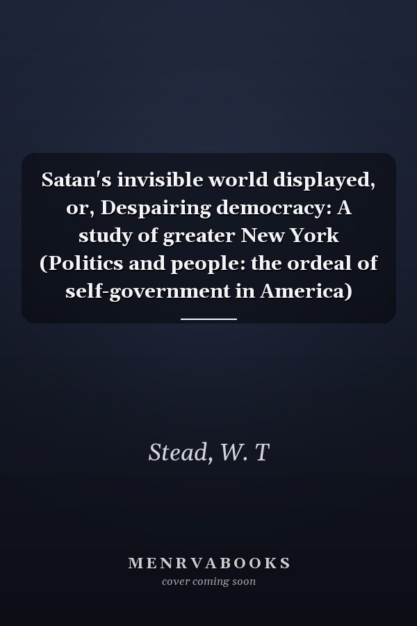Satan's invisible world displayed, or, Despairing democracy: A study of greater New York (Politics and people: the ordeal of self-government in America)