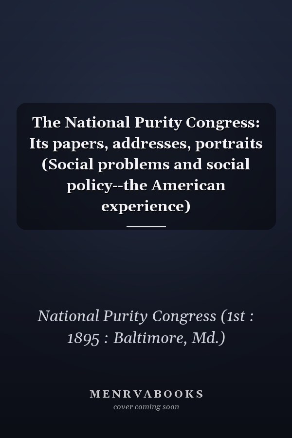 The National Purity Congress: Its papers, addresses, portraits (Social problems and social policy--the American experience)
