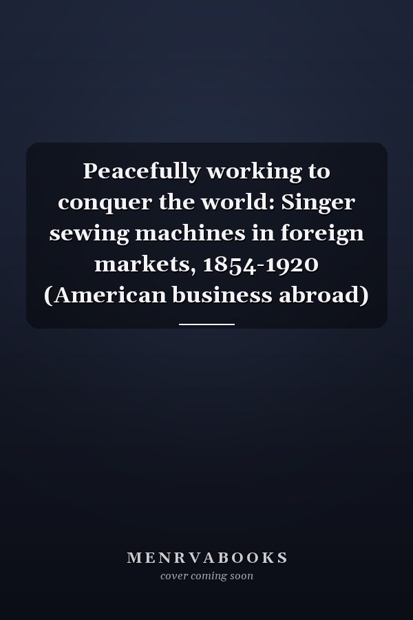 Peacefully working to conquer the world: Singer sewing machines in foreign markets, 1854-1920 (American business abroad)