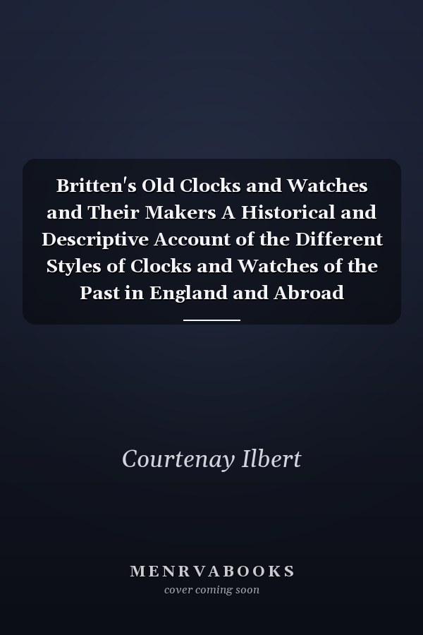 Britten's Old Clocks and Watches and Their Makers A Historical and Descriptive Account of the Different Styles of Clocks and Watches of the Past in England and Abroad Containing a List of Nearly Fourteen Thousand Makers