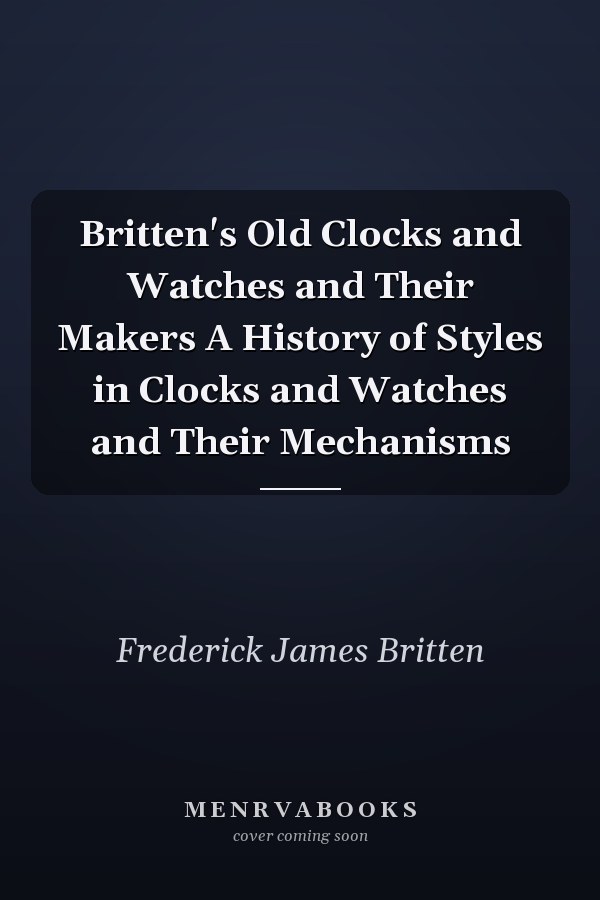 Britten's Old Clocks and Watches and Their Makers A History of Styles in Clocks and Watches and Their Mechanisms