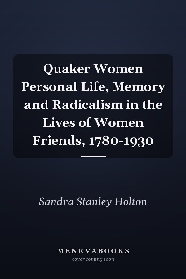 Quaker Women Personal Life, Memory and Radicalism in the Lives of Women Friends, 1780-1930