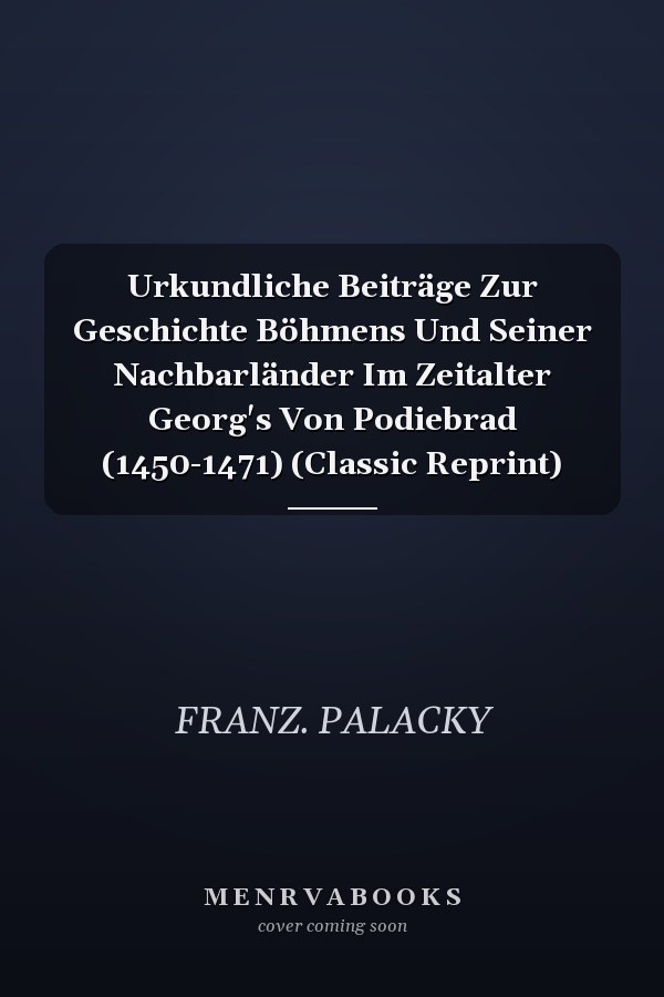 Urkundliche Beiträge Zur Geschichte Böhmens Und Seiner Nachbarländer Im Zeitalter Georg's Von Podiebrad (1450-1471) (Classic Reprint)