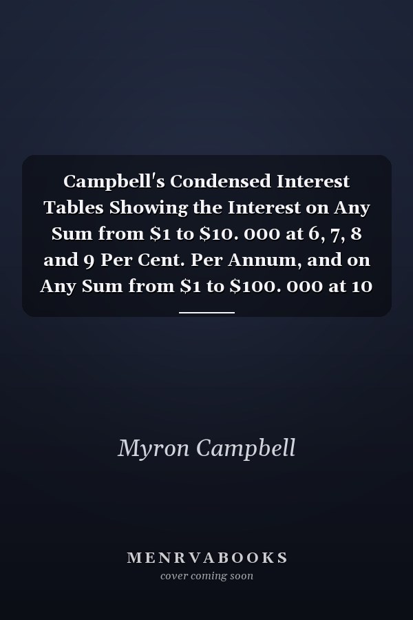 Campbell's Condensed Interest Tables Showing the Interest on Any Sum from $1 to $10. 000 at 6, 7, 8 and 9 Per Cent. Per Annum, and on Any Sum from $1 to $100. 000 at 10 Per Cent. Per Annum, with Rule for Finding the Interest on Any Amount at Any Rate Per