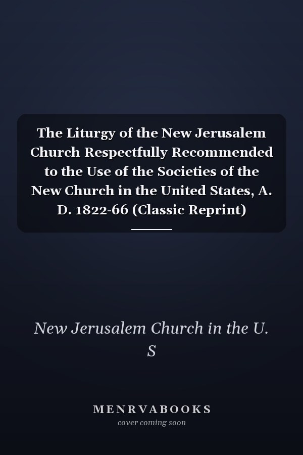 The Liturgy of the New Jerusalem Church Respectfully Recommended to the Use of the Societies of the New Church in the United States, A. D. 1822-66 (Classic Reprint)
