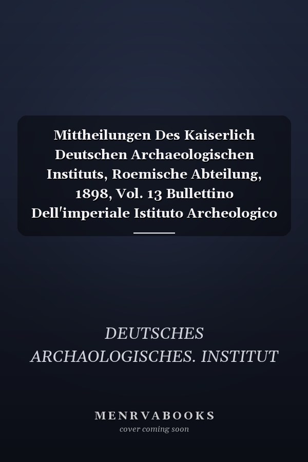 Mittheilungen Des Kaiserlich Deutschen Archaeologischen Instituts, Roemische Abteilung, 1898, Vol. 13 Bullettino Dell'imperiale Istituto Archeologico Germanico, Sezione Romana (Classic Reprint)