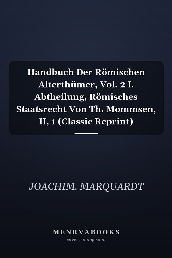 Handbuch Der Römischen Alterthümer, Vol. 2 I. Abtheilung, Römisches Staatsrecht Von Th. Mommsen, II, 1 (Classic Reprint)