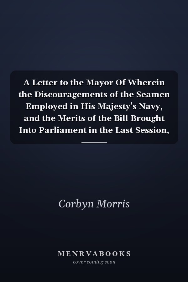 A Letter to the Mayor Of Wherein the Discouragements of the Seamen Employed in His Majesty's Navy, and the Merits of the Bill Brought Into Parliament in the Last Session, for Their Relief, Are Impartially Examined (Classic Reprint)