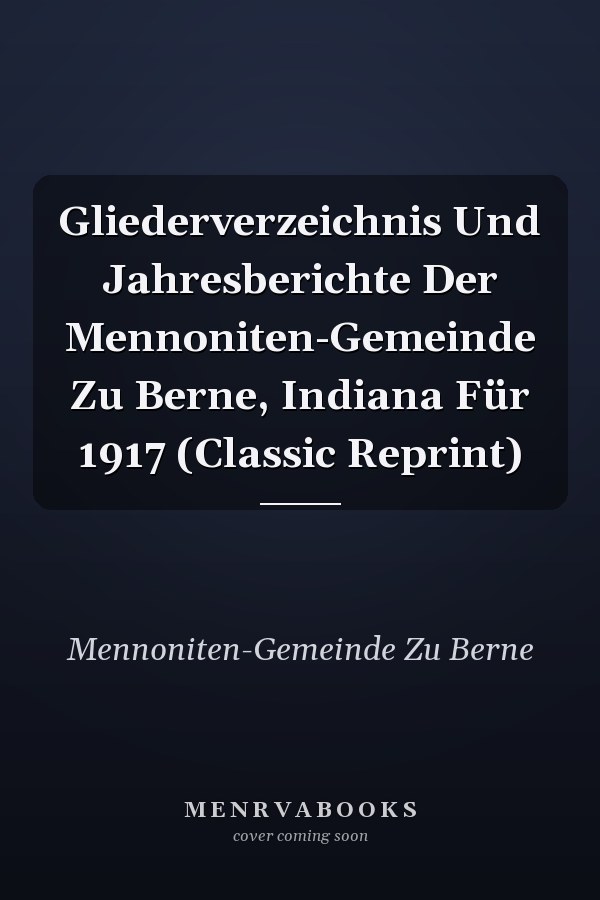 Gliederverzeichnis Und Jahresberichte Der Mennoniten-Gemeinde Zu Berne, Indiana Für 1917 (Classic Reprint)