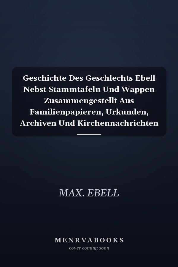 Geschichte Des Geschlechts Ebell Nebst Stammtafeln Und Wappen Zusammengestellt Aus Familienpapieren, Urkunden, Archiven Und Kirchennachrichten (Classic Reprint)