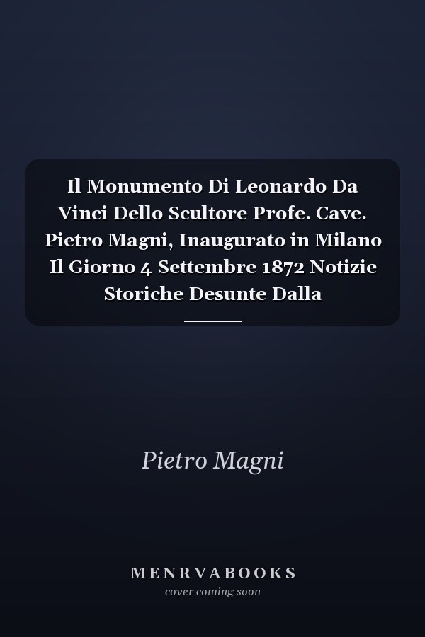 Il Monumento Di Leonardo Da Vinci Dello Scultore Profe. Cave. Pietro Magni, Inaugurato in Milano Il Giorno 4 Settembre 1872 Notizie Storiche Desunte Dalla Corrispondenza E Dai Documenti Relativi Alla Sua Esecuzione Dall'anno 1857 Al 1872