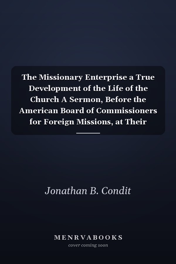 The Missionary Enterprise a True Development of the Life of the Church A Sermon, Before the American Board of Commissioners for Foreign Missions, at Their Meeting in Worcester, Mass. , October 4, 1864 (Classic Reprint)