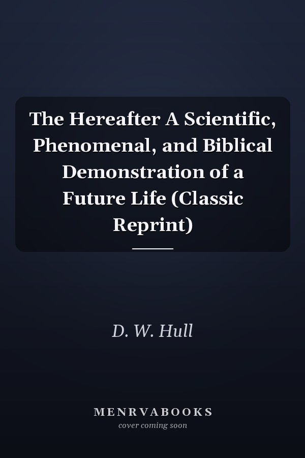 The Hereafter A Scientific, Phenomenal, and Biblical Demonstration of a Future Life (Classic Reprint)