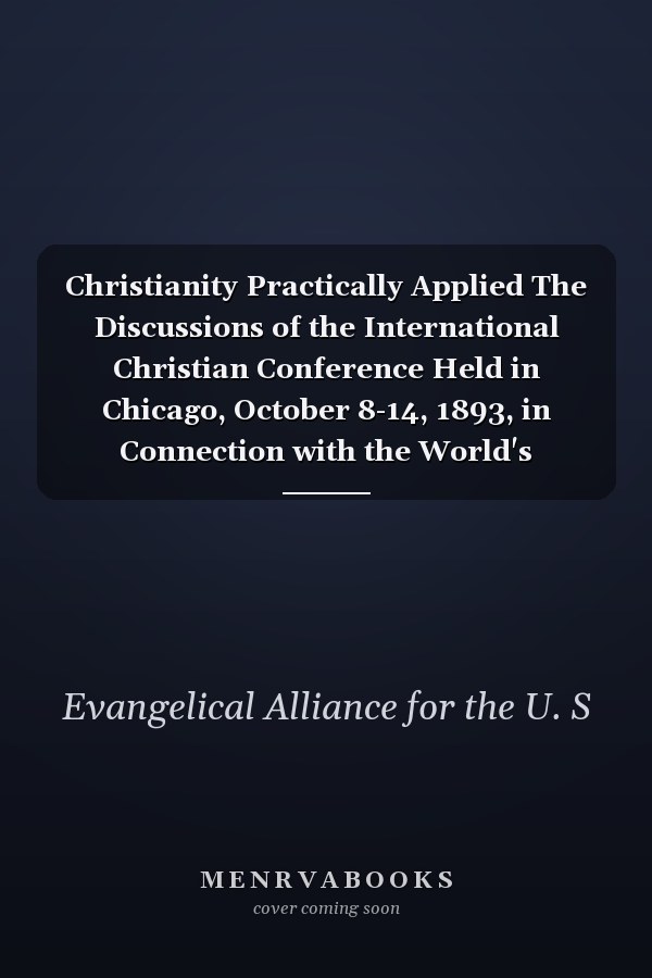Christianity Practically Applied The Discussions of the International Christian Conference Held in Chicago, October 8-14, 1893, in Connection with the World's Congress Auxiliary of the World's Columbian Exposition (Classic Reprint)