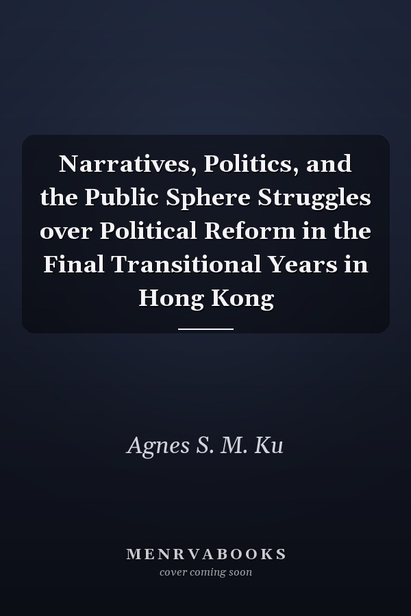 Narratives, Politics, and the Public Sphere Struggles over Political Reform in the Final Transitional Years in Hong Kong