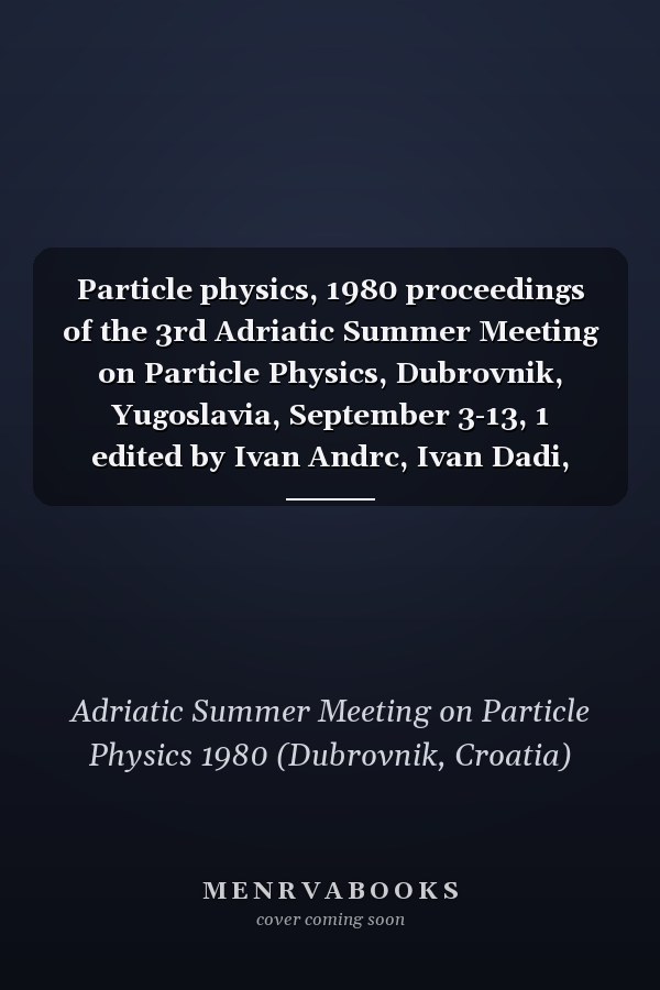 Particle physics, 1980 proceedings of the 3rd Adriatic Summer Meeting on Particle Physics, Dubrovnik, Yugoslavia, September 3-13, 1 edited by Ivan Andrc, Ivan Dadi, Nikola Zovko (Ru'er Bokovi Institute).