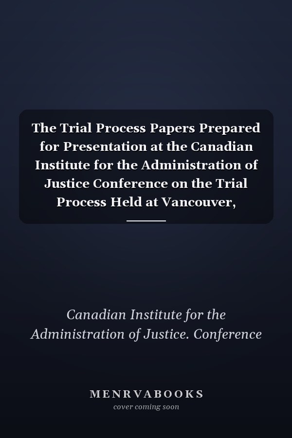 The Trial Process Papers Prepared for Presentation at the Canadian Institute for the Administration of Justice Conference on the Trial Process Held at Vancouver, November 12, 13 and 14, 1980