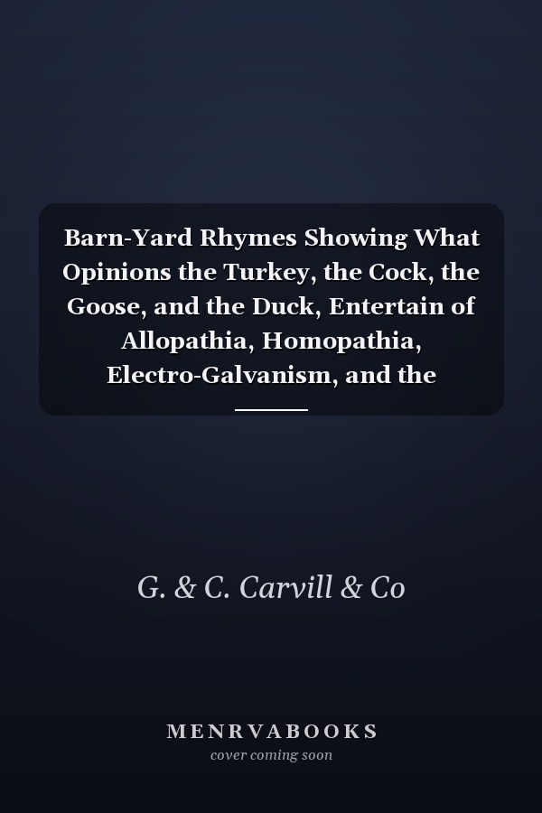 Barn-Yard Rhymes Showing What Opinions the Turkey, the Cock, the Goose, and the Duck, Entertain of Allopathia, Homopathia, Electro-Galvanism, and the Animalcule Doctrines