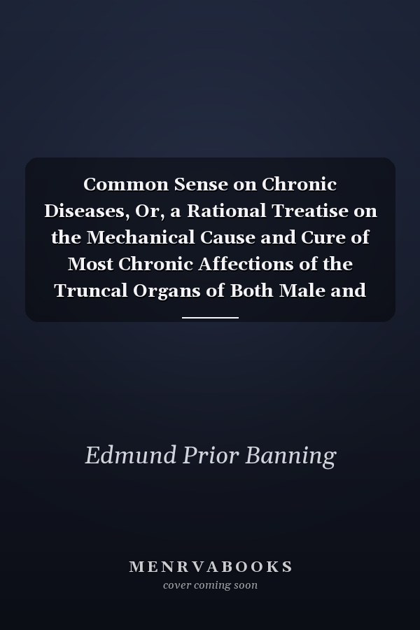 Common Sense on Chronic Diseases, Or, a Rational Treatise on the Mechanical Cause and Cure of Most Chronic Affections of the Truncal Organs of Both Male and Female Systems Embracing the Author's Views on Physical Education, and the Present Popular System