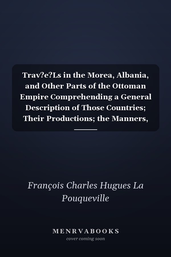 Trav?e?Ls in the Morea, Albania, and Other Parts of the Ottoman Empire Comprehending a General Description of Those Countries; Their Productions; the Manners, Customs, and Commerce of the Inhabitants: a Comparison Between the Ancient and Present State Of