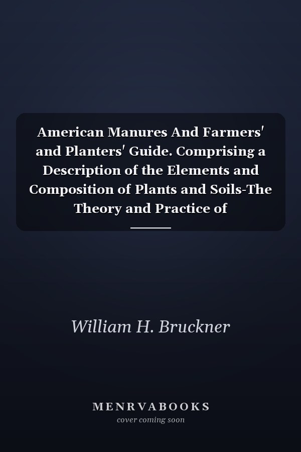 American Manures And Farmers' and Planters' Guide. Comprising a Description of the Elements and Composition of Plants and Soils-The Theory and Practice of Composting-the Value of Stable Manure and Waste Products, Etc. , Etc. , Etc. Also, Chemical Analyses
