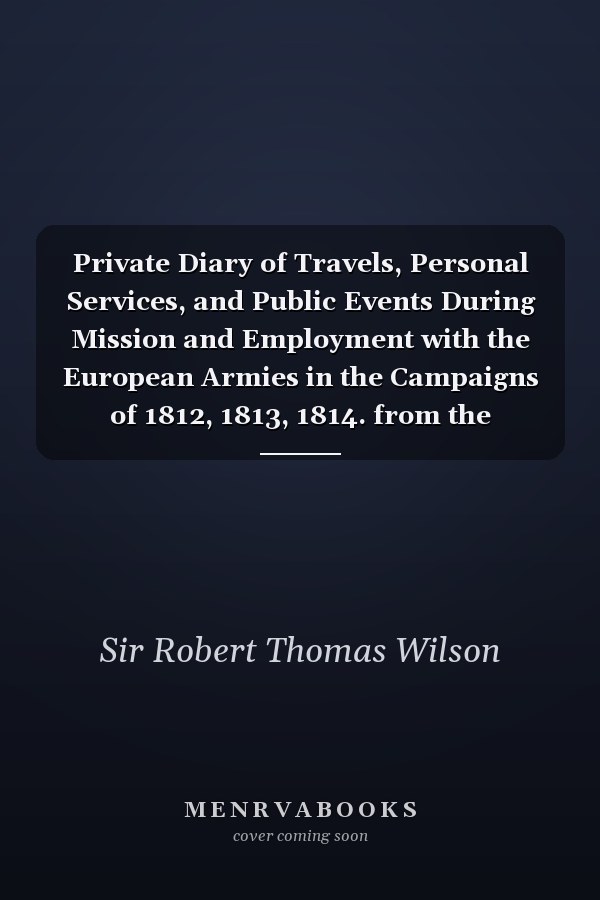 Private Diary of Travels, Personal Services, and Public Events During Mission and Employment with the European Armies in the Campaigns of 1812, 1813, 1814. from the Invasion of Russia to the Capture of Paris. 1812
