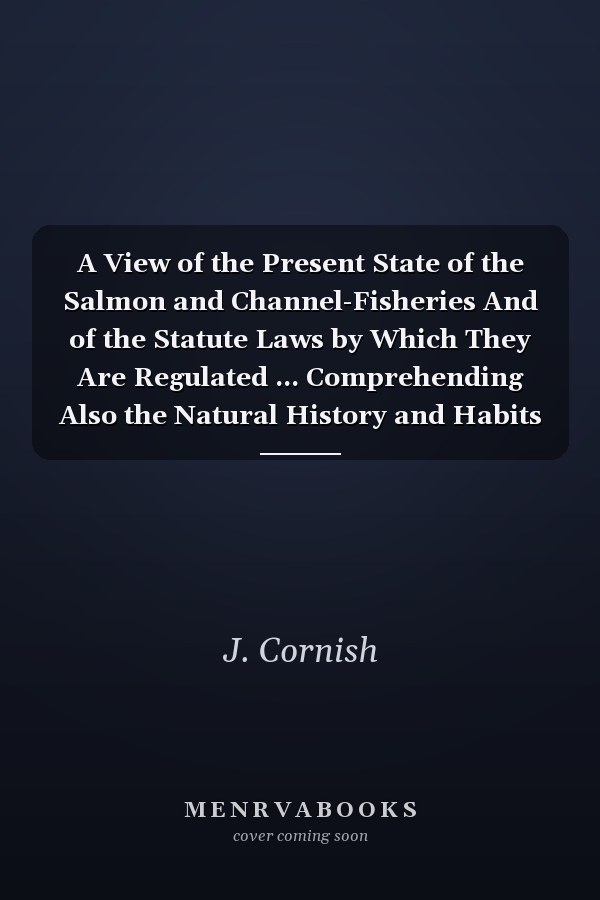 A View of the Present State of the Salmon and Channel-Fisheries And of the Statute Laws by Which They Are Regulated ... Comprehending Also the Natural History and Habits of the Salmon ... Together With the Form of a New Act, Designed to Remedy the Evils