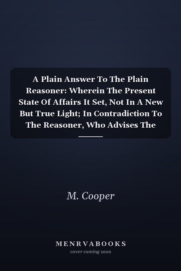 A Plain Answer To The Plain Reasoner: Wherein The Present State Of Affairs It Set, Not In A New But True Light; In Contradiction To The Reasoner, Who Advises The Continuance Of A Land-war, And Doubling Our Debts And Taxes, As The Only Means Of Recovering Our Trade, Remaining Free, And.
