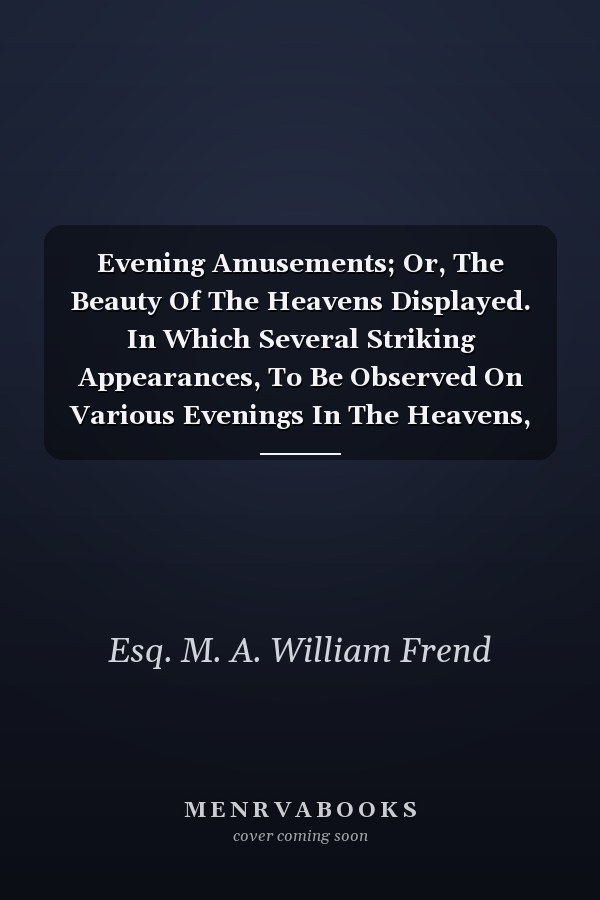Evening Amusements; Or, The Beauty Of The Heavens Displayed. In Which Several Striking Appearances, To Be Observed On Various Evenings In The Heavens, During The Year 1808, Are Described; And Several Means Are Pointed Out, By Which The Time Of Young Persons May Be Innocently, Agreeably, And.