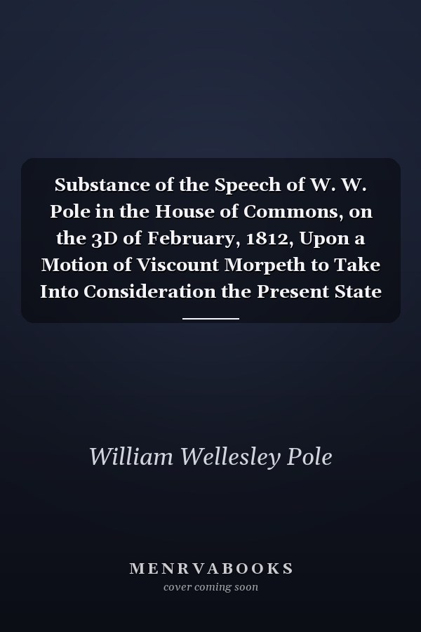 Substance of the Speech of W. W. Pole in the House of Commons, on the 3D of February, 1812, Upon a Motion of Viscount Morpeth to Take Into Consideration the Present State of Ireland