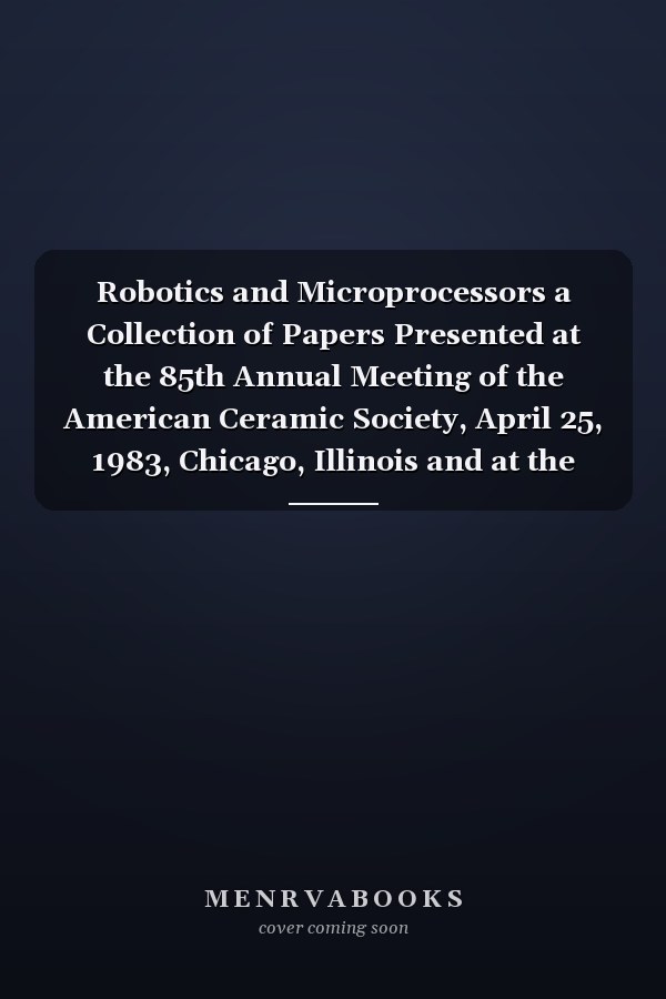 Robotics and Microprocessors a Collection of Papers Presented at the 85th Annual Meeting of the American Ceramic Society, April 25, 1983, Chicago, Illinois and at the 36th Pacific Coast Regional Meeting of the American Ceramic Society, October 4, 1983, San