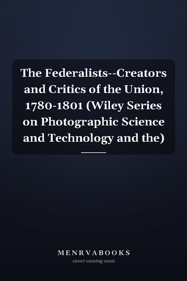 The Federalists--Creators and Critics of the Union, 1780-1801 (Wiley Series on Photographic Science and Technology and the)