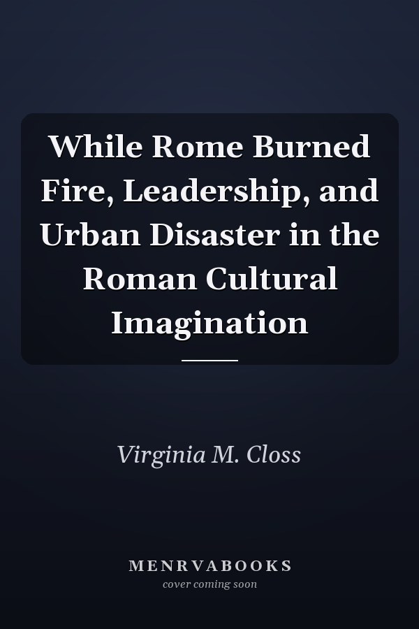 While Rome Burned Fire, Leadership, and Urban Disaster in the Roman Cultural Imagination