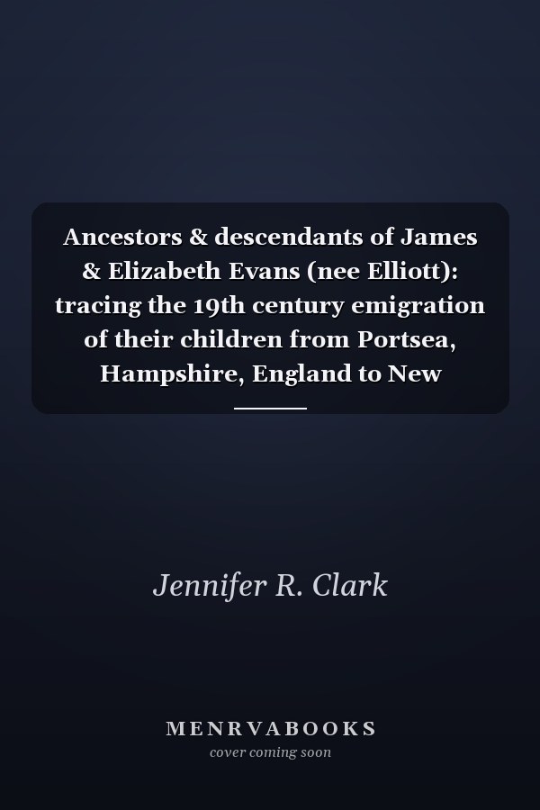 Ancestors & descendants of James & Elizabeth Evans (nee Elliott): tracing the 19th century emigration of their children from Portsea, Hampshire, England to New Zealand and Flint, Michigan, USA