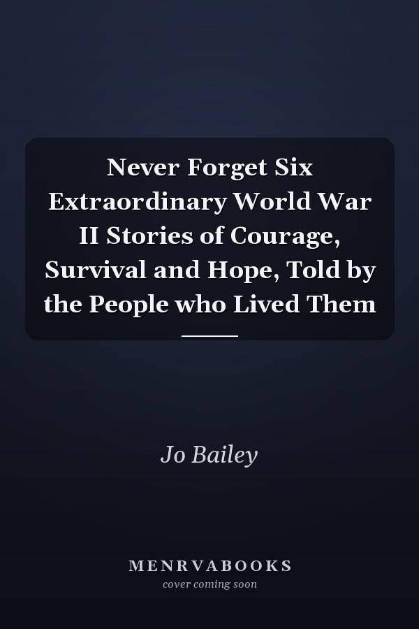 Never Forget Six Extraordinary World War II Stories of Courage, Survival and Hope, Told by the People who Lived Them